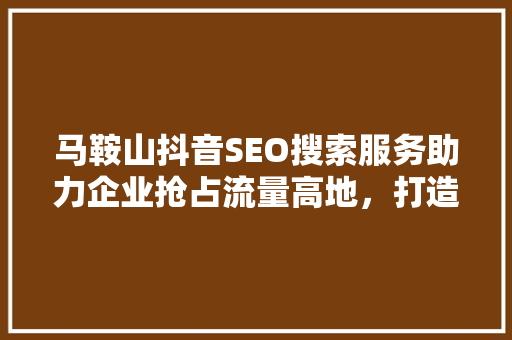 马鞍山抖音SEO搜索服务助力企业抢占流量高地，打造爆款内容