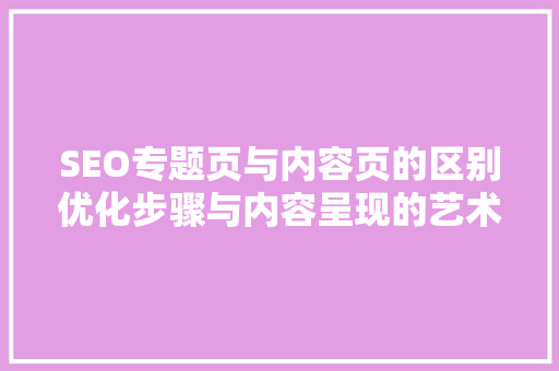 SEO专题页与内容页的区别优化步骤与内容呈现的艺术