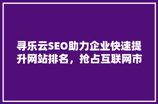 寻乐云SEO助力企业快速提升网站排名，抢占互联网市场先机