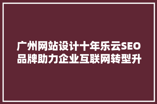 广州网站设计十年乐云SEO品牌助力企业互联网转型升级的领航者