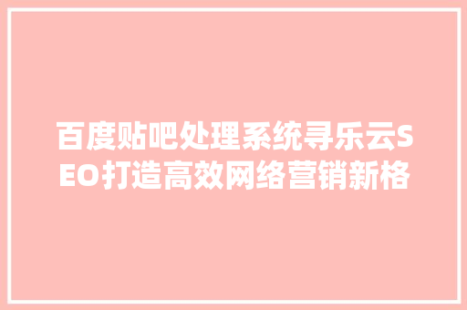 百度贴吧处理系统寻乐云SEO打造高效网络营销新格局