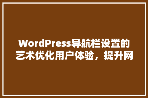 WordPress导航栏设置的艺术优化用户体验，提升网站价值