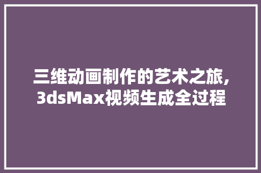 三维动画制作的艺术之旅,3dsMax视频生成全过程
