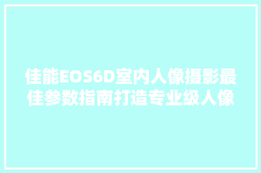 佳能EOS6D室内人像摄影最佳参数指南打造专业级人像作品