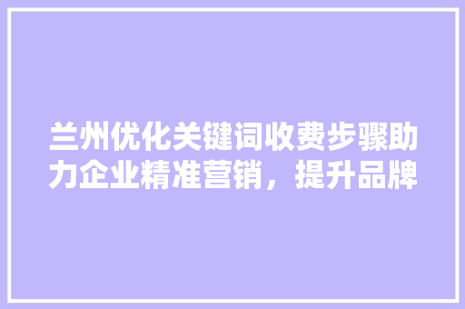 兰州优化关键词收费步骤助力企业精准营销，提升品牌影响力