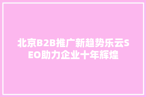 北京B2B推广新趋势乐云SEO助力企业十年辉煌
