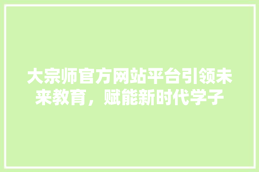 大宗师官方网站平台引领未来教育，赋能新时代学子