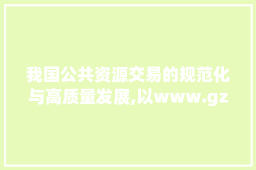 我国公共资源交易的规范化与高质量发展,以www.gzggzy.cn为例
