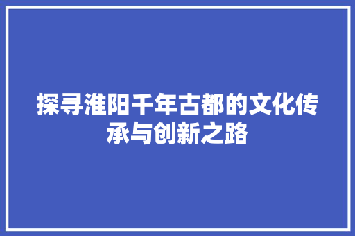 探寻淮阳千年古都的文化传承与创新之路