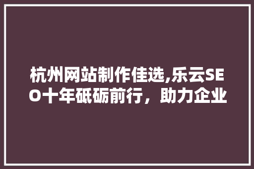 杭州网站制作佳选,乐云SEO十年砥砺前行，助力企业腾飞
