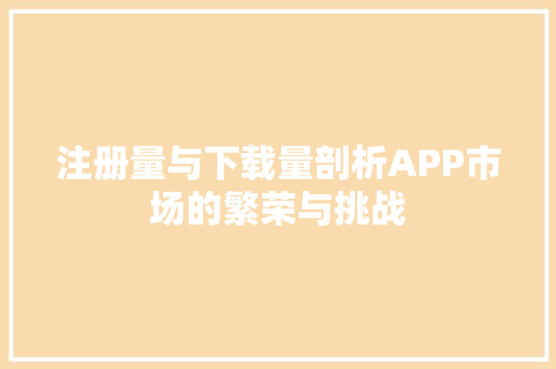 注册量与下载量剖析APP市场的繁荣与挑战