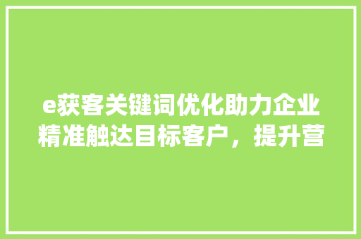 e获客关键词优化助力企业精准触达目标客户，提升营销效果_e获客关键词优化