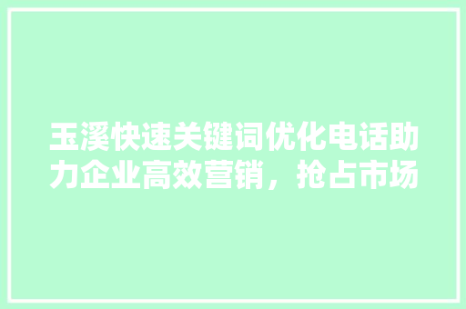玉溪快速关键词优化电话助力企业高效营销，抢占市场先机