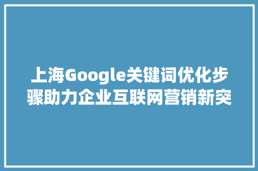 上海Google关键词优化步骤助力企业互联网营销新突破_上海google关键词优化