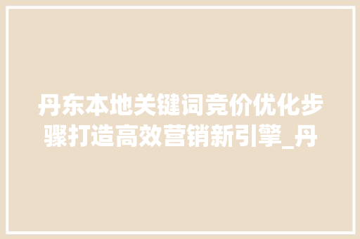 丹东本地关键词竞价优化步骤打造高效营销新引擎_丹东本地关键词竞价优化