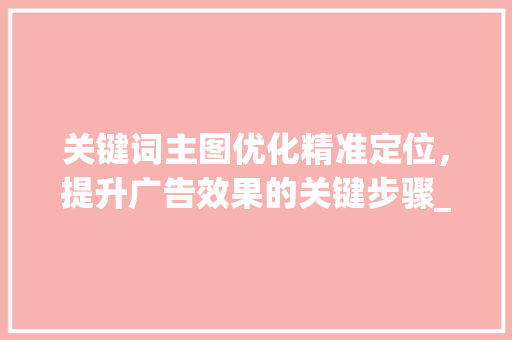关键词主图优化精准定位，提升广告效果的关键步骤_关键词主图如何优化