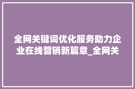 全网关键词优化服务助力企业在线营销新篇章_全网关键词优化服务