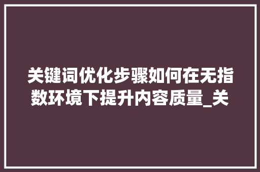 关键词优化步骤如何在无指数环境下提升内容质量_关键词没有指数怎么优化