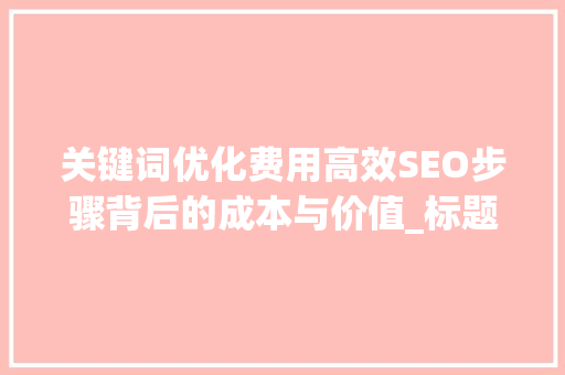 关键词优化费用高效SEO步骤背后的成本与价值_标题关键词优化费用