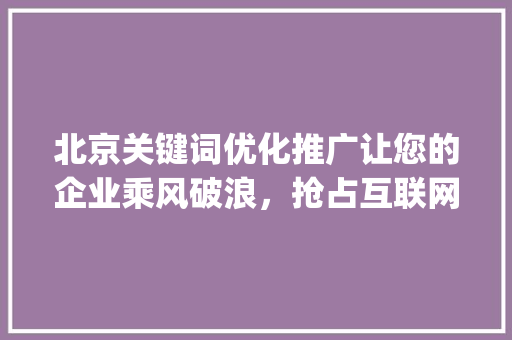 北京关键词优化推广让您的企业乘风破浪，抢占互联网市场制高点_北京关键词优化推广业务