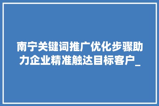 南宁关键词推广优化步骤助力企业精准触达目标客户_南宁关键词推广优化步骤