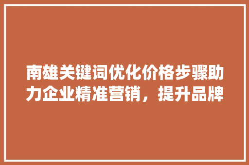 南雄关键词优化价格步骤助力企业精准营销，提升品牌影响力_南雄关键词优化价格