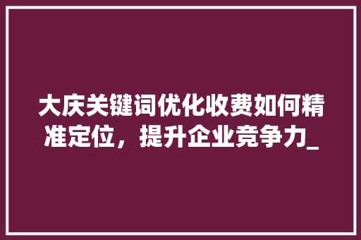 大庆关键词优化收费如何精准定位，提升企业竞争力_大庆关键词优化怎么收费