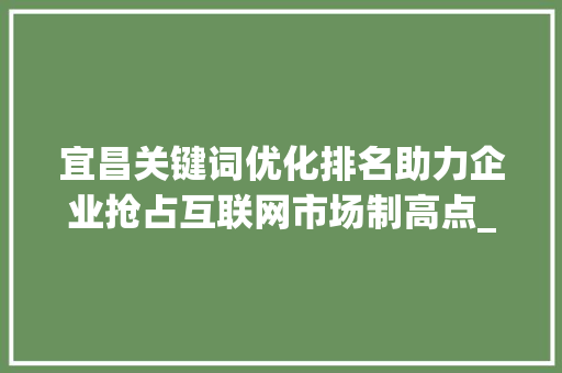 宜昌关键词优化排名助力企业抢占互联网市场制高点_宜昌关键词优化排名公司
