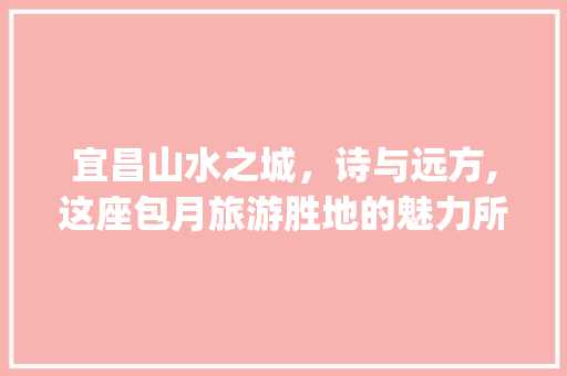 宜昌山水之城，诗与远方,这座包月旅游胜地的魅力所在_宜昌关键词优化包月