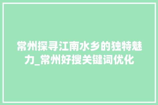 常州探寻江南水乡的独特魅力_常州好搜关键词优化