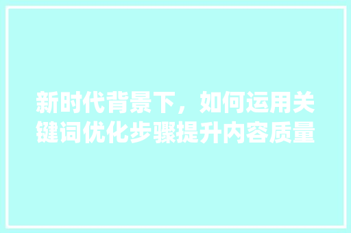 新时代背景下，如何运用关键词优化步骤提升内容质量与传播效果,基于新媒体环境下的研究与方法_标题关键词优化原则包括