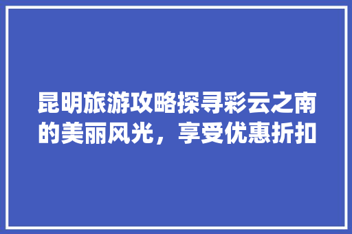 昆明旅游攻略探寻彩云之南的美丽风光，享受优惠折扣之旅_昆明关键词优化优惠