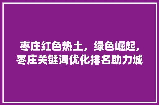 枣庄红色热土，绿色崛起,枣庄关键词优化排名助力城市发展_枣庄关键词优化排名