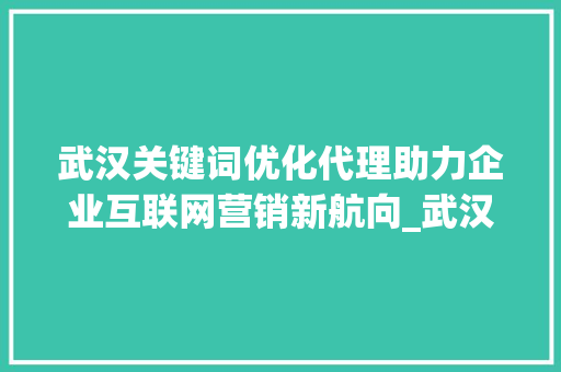 武汉关键词优化代理助力企业互联网营销新航向_武汉关键词优化代理