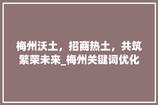梅州沃土，招商热土，共筑繁荣未来_梅州关键词优化招商