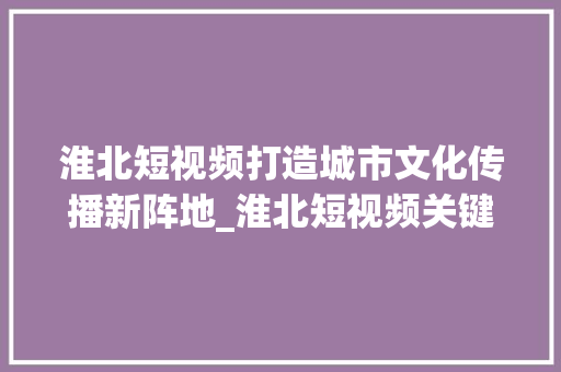 淮北短视频打造城市文化传播新阵地_淮北短视频关键词优化