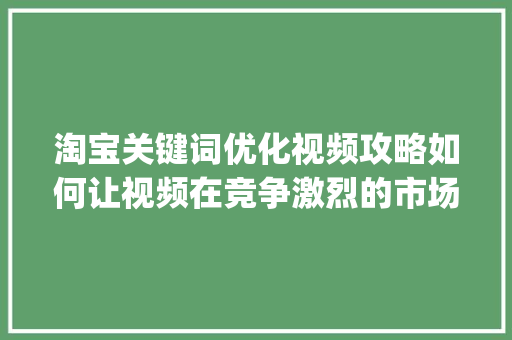 淘宝关键词优化视频攻略如何让视频在竞争激烈的市场中脱颖而出_淘宝关键词怎么优化视频