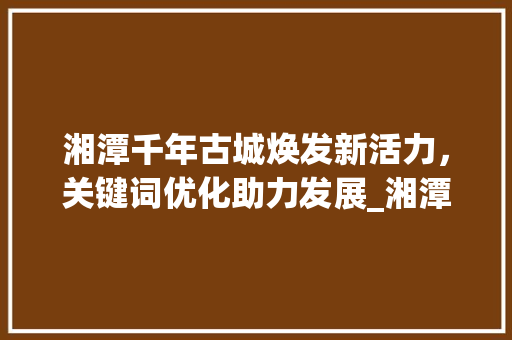 湘潭千年古城焕发新活力，关键词优化助力发展_湘潭正规关键词优化