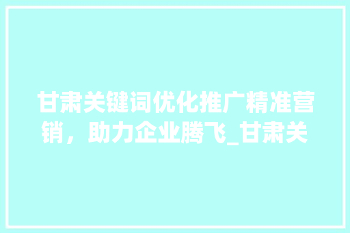 甘肃关键词优化推广精准营销，助力企业腾飞_甘肃关键词优化推广价格