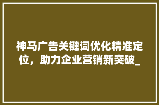 神马广告关键词优化精准定位，助力企业营销新突破_神马广告关键词优化