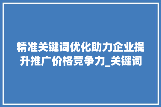 精准关键词优化助力企业提升推广价格竞争力_关键词优化推广公司价格