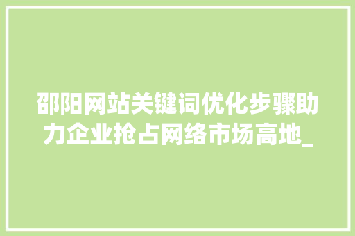 邵阳网站关键词优化步骤助力企业抢占网络市场高地_邵阳网站关键词优化