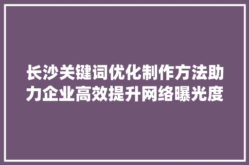 长沙关键词优化制作方法助力企业高效提升网络曝光度_长沙关键词优化制作方法