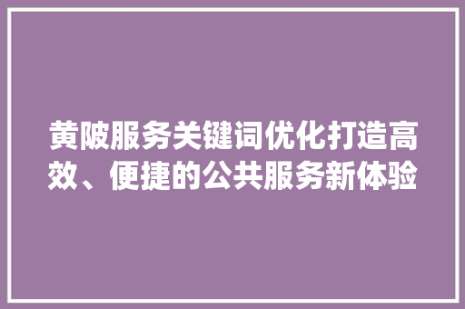 黄陂服务关键词优化打造高效、便捷的公共服务新体验_黄陂关键词优化服务