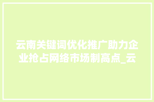 云南关键词优化推广助力企业抢占网络市场制高点_云南关键词优化推广公司