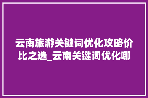 云南旅游关键词优化攻略价比之选_云南关键词优化哪个便宜