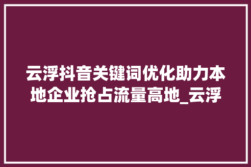 云浮抖音关键词优化助力本地企业抢占流量高地_云浮抖音关键词优化排名