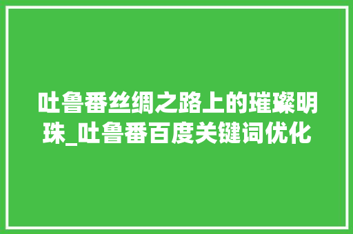 吐鲁番丝绸之路上的璀璨明珠_吐鲁番百度关键词优化