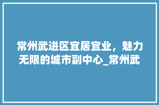 常州武进区宜居宜业，魅力无限的城市副中心_常州武进区关键词优化