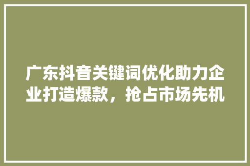 广东抖音关键词优化助力企业打造爆款，抢占市场先机_广东抖音关键词优化团队